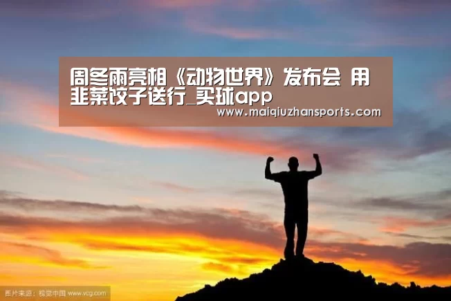 周冬雨亮相《动物世界》发布会 用韭菜饺子送行_买球app(图3) 买球app官网